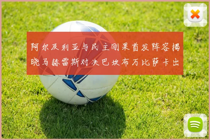 阿尔及利亚与民主刚果首发阵容揭晓马赫雷斯对决巴坎布万比萨卡出战