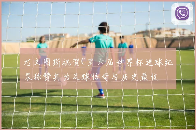 尤文图斯祝贺C罗六届世界杯进球纪录称赞其为足球传奇与历史最佳