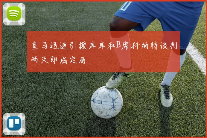 皇马迅速引援库库和B席科纳特谈判两天即成定局
