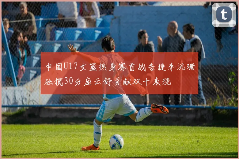 中国U17女篮热身赛首战告捷李沅珊独揽30分庞云舒贡献双十表现