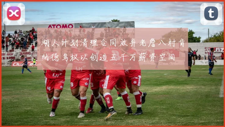 湖人计划清理合同放弃老詹八村肯纳德鸟权以创造五千万薪资空间