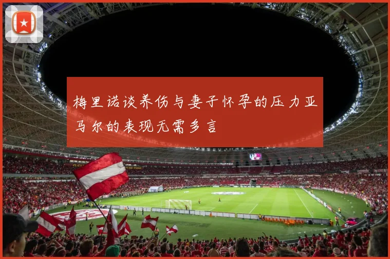 梅里诺谈养伤与妻子怀孕的压力亚马尔的表现无需多言