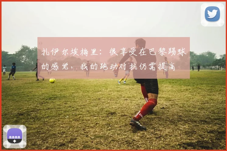 扎伊尔埃梅里：很享受在巴黎踢球的感觉，我的跑动对抗仍需提高