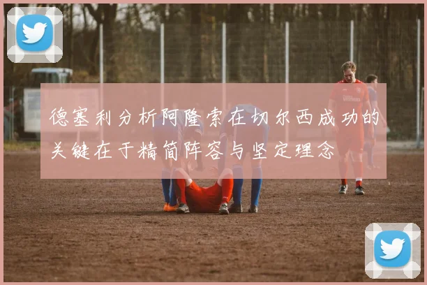 德塞利分析阿隆索在切尔西成功的关键在于精简阵容与坚定理念