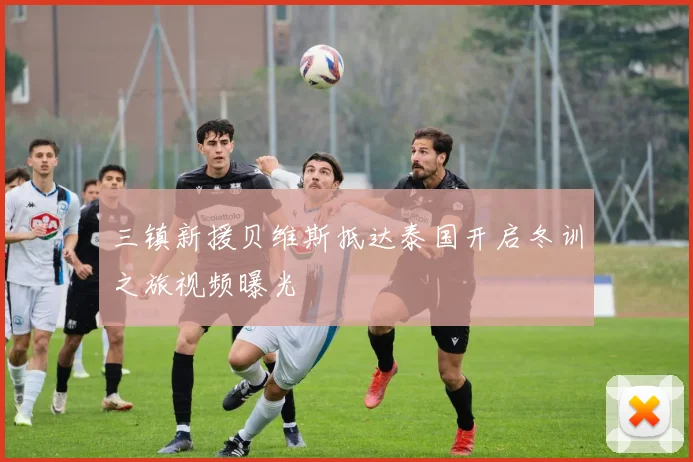 三镇新援贝维斯抵达泰国开启冬训之旅视频曝光