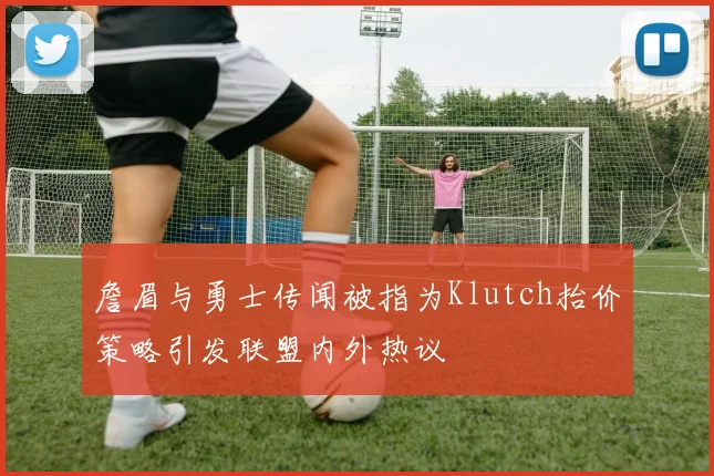 詹眉与勇士传闻被指为Klutch抬价策略引发联盟内外热议
