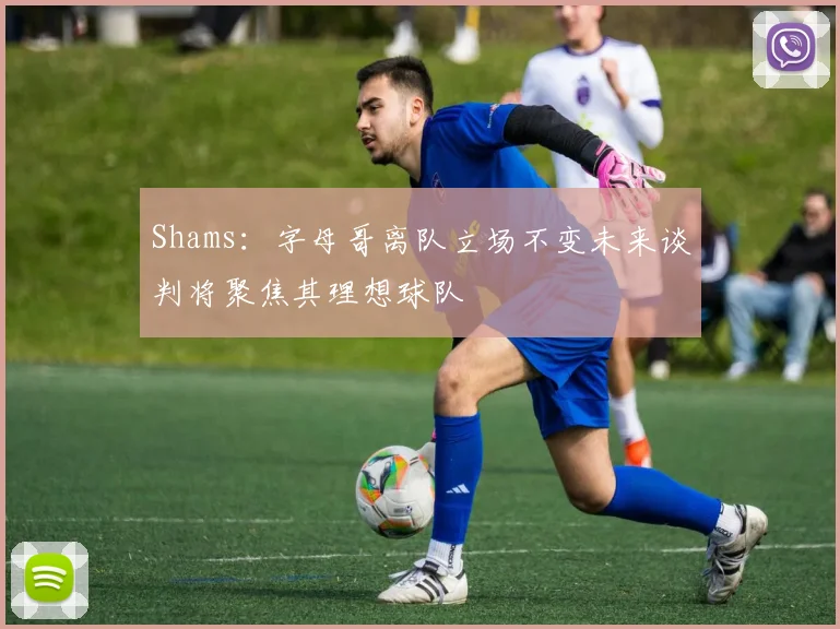 Shams：字母哥离队立场不变未来谈判将聚焦其理想球队