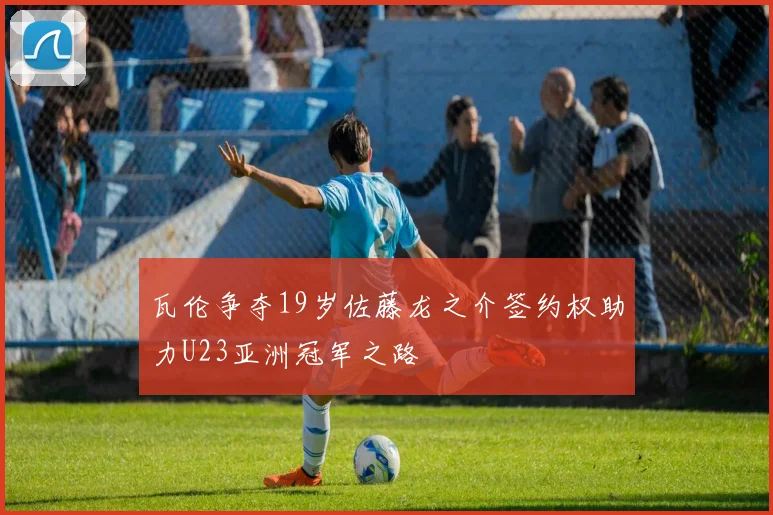瓦伦争夺19岁佐藤龙之介签约权助力U23亚洲冠军之路