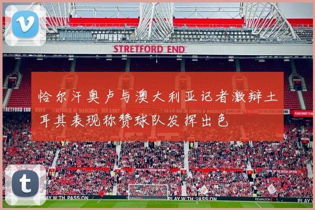 恰尔汗奥卢与澳大利亚记者激辩土耳其表现称赞球队发挥出色