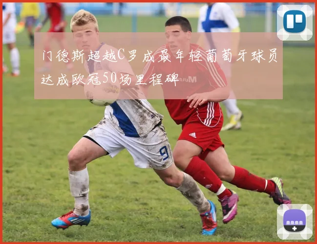 门德斯超越C罗成最年轻葡萄牙球员达成欧冠50场里程碑