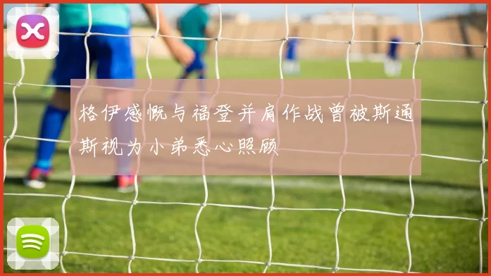 格伊感慨与福登并肩作战曾被斯通斯视为小弟悉心照顾