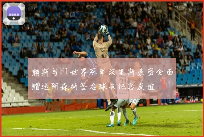 赖斯与F1世界冠军诺里斯亲密会面赠送阿森纳签名球衣纪念友谊