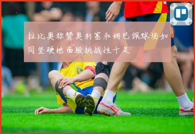 拉比奥称赞奥利塞和姆巴佩球场如同坚硬地面般挑战性十足