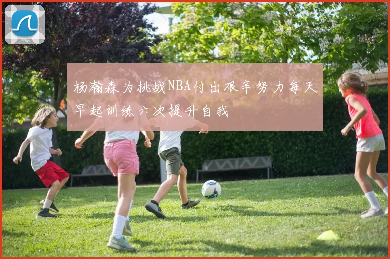 杨瀚森为挑战NBA付出艰辛努力每天早起训练六次提升自我