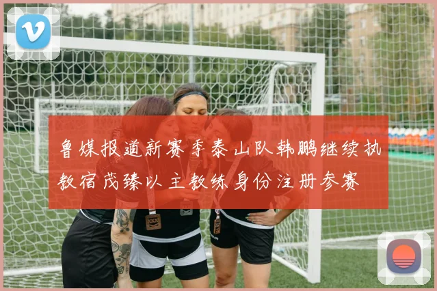 鲁媒报道新赛季泰山队韩鹏继续执教宿茂臻以主教练身份注册参赛