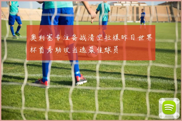 奥利塞专注备战清空社媒昨日世界杯首秀助攻当选最佳球员