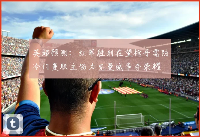 英超预测：红军胜利在望枪手需防冷门曼联主场力克曼城争夺荣耀