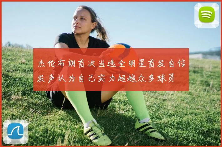 杰伦布朗首次当选全明星首发自信发声认为自己实力超越众多球员