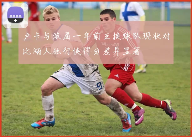 卢卡与浓眉一年前互换球队现状对比湖人独行侠得分差异显著