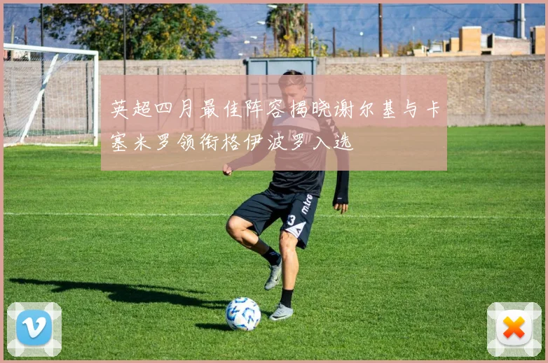 英超四月最佳阵容揭晓谢尔基与卡塞米罗领衔格伊波罗入选