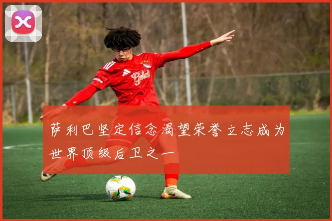 萨利巴坚定信念渴望荣誉立志成为世界顶级后卫之一