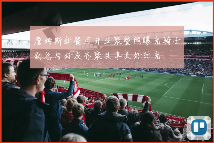 詹姆斯新餐厅开业聚餐照曝光骑士副总与好友齐聚共享美好时光