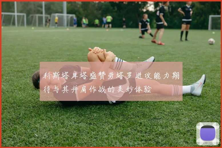 科斯塔库塔盛赞劳塔罗进攻能力期待与其并肩作战的美妙体验