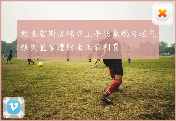 约克雷斯谈瑞典上半场表现与运气缺失直言遭肘击未获判罚