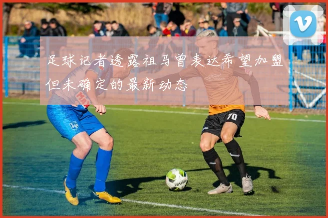 足球记者透露祖马曾表达希望加盟但未确定的最新动态