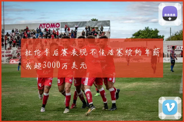 杜伦季后赛表现不佳活塞续约年薪或超3000万美元