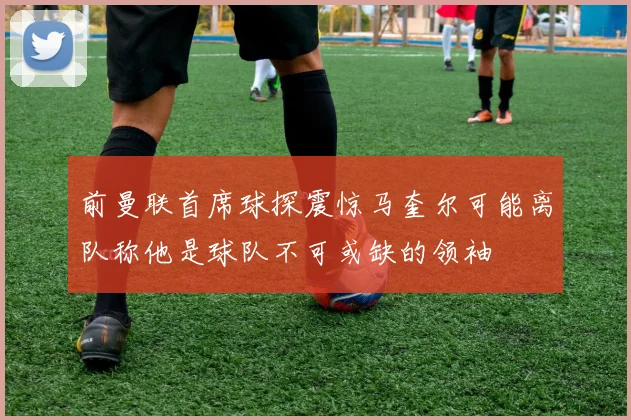 前曼联首席球探震惊马奎尔可能离队称他是球队不可或缺的领袖